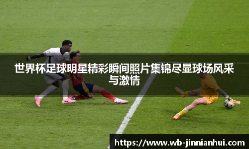 世界杯足球明星精彩瞬间照片集锦尽显球场风采与激情
